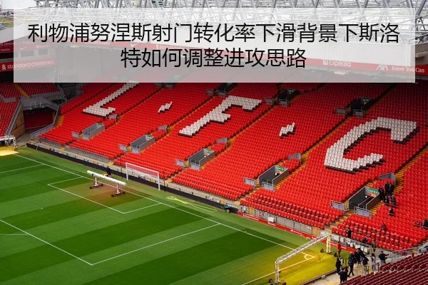 利物浦努涅斯射门转化率下滑背景下斯洛特如何调整进攻思路 - kaiyun