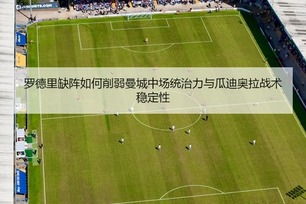 罗德里缺阵如何削弱曼城中场统治力与瓜迪奥拉战术稳定性
