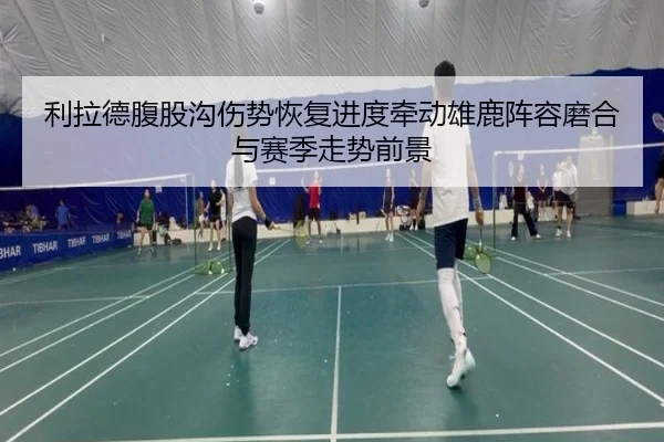 利拉德腹股沟伤势恢复进度牵动雄鹿阵容磨合与赛季走势前景 - kaiyun