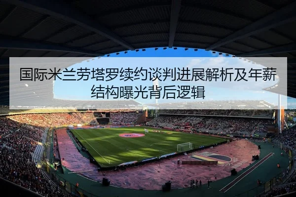 国际米兰劳塔罗续约谈判进展解析及年薪结构曝光背后逻辑 | kaiyun