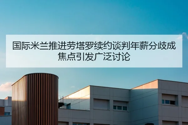 国际米兰推进劳塔罗续约谈判年薪分歧成焦点引发广泛讨论 - kaiyun