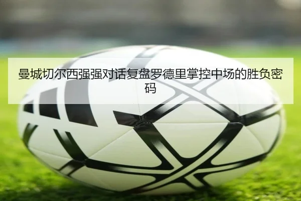 曼城切尔西强强对话复盘罗德里掌控中场的胜负密码 | kaiyun